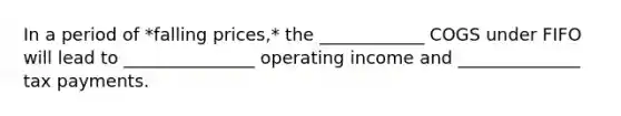 In a period of *falling prices,* the ____________ COGS under FIFO will lead to _______________ operating income and ______________ tax payments.