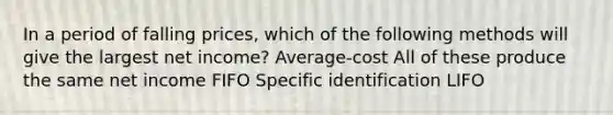 In a period of falling prices, which of the following methods will give the largest net income? Average-cost All of these produce the same net income FIFO Specific identification LIFO