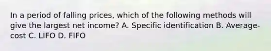 In a period of falling prices, which of the following methods will give the largest net income? A. Specific identification B. Average-cost C. LIFO D. FIFO