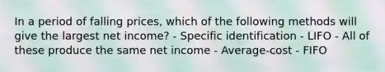 In a period of falling prices, which of the following methods will give the largest net income? - Specific identification - LIFO - All of these produce the same net income - Average-cost - FIFO