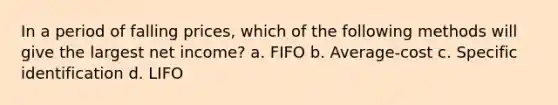 In a period of falling prices, which of the following methods will give the largest net income? a. FIFO b. Average-cost c. Specific identification d. LIFO