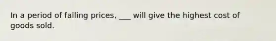 In a period of falling prices, ___ will give the highest cost of goods sold.