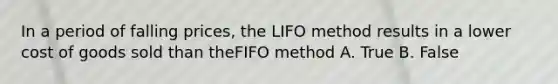 In a period of falling prices, the LIFO method results in a lower cost of goods sold than theFIFO method A. True B. False