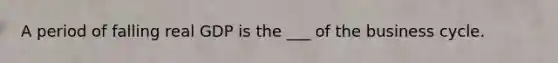 A period of falling real GDP is the ___ of the business cycle.