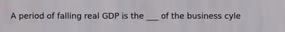 A period of falling real GDP is the ___ of the business cyle