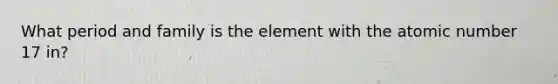 What period and family is the element with the atomic number 17 in?