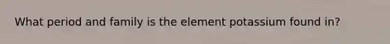 What period and family is the element potassium found in?