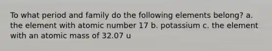 To what period and family do the following elements belong? a. the element with atomic number 17 b. potassium c. the element with an atomic mass of 32.07 u