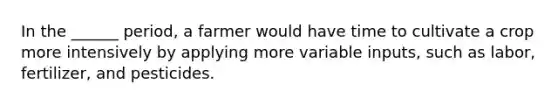In the ______ period, a farmer would have time to cultivate a crop more intensively by applying more variable inputs, such as labor, fertilizer, and pesticides.