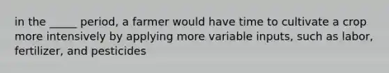 in the _____ period, a farmer would have time to cultivate a crop more intensively by applying more variable inputs, such as labor, fertilizer, and pesticides