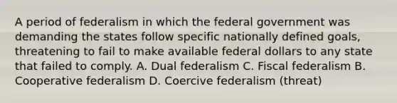 A period of federalism in which the federal government was demanding the states follow specific nationally defined goals, threatening to fail to make available federal dollars to any state that failed to comply. A. Dual federalism C. Fiscal federalism B. Cooperative federalism D. Coercive federalism (threat)