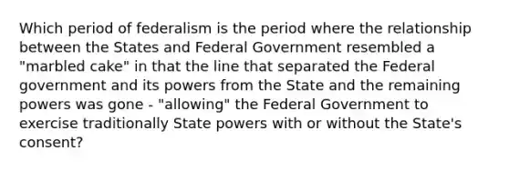 Which period of federalism is the period where the relationship between the States and Federal Government resembled a "marbled cake" in that the line that separated the Federal government and its powers from the State and the remaining powers was gone - "allowing" the Federal Government to exercise traditionally State powers with or without the State's consent?