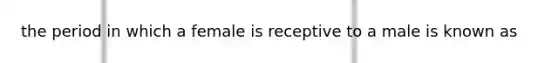 the period in which a female is receptive to a male is known as