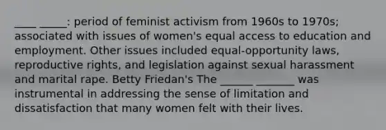 ____ _____: period of feminist activism from 1960s to 1970s; associated with issues of women's equal access to education and employment. Other issues included equal-opportunity laws, reproductive rights, and legislation against sexual harassment and marital rape. Betty Friedan's The ______ _______ was instrumental in addressing the sense of limitation and dissatisfaction that many women felt with their lives.