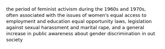 the period of feminist activism during the 1960s and 1970s, often associated with the issues of women's equal access to employment and education equal opportunity laws, legislation against sexual harassment and marital rape, and a general increase in public awareness about gender discrimination in out society