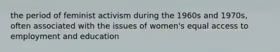 the period of feminist activism during the 1960s and 1970s, often associated with the issues of women's equal access to employment and education