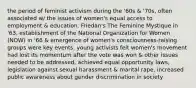 the period of feminist activism during the '60s & '70s, often associated w/ the issues of women's equal access to employment & education. Friedan's The Feminine Mystique in '63, establishment of the National Organization for Women (NOW) in '66 & emergence of women's consciousness-raising groups were key events. young activists felt women's movement had lost its momentum after the vote was won & other issues needed to be addressed. achieved equal opportunity laws, legislation against sexual harassment & marital rape, increased public awareness about gender discrimination in society