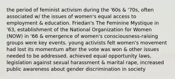 the period of feminist activism during the '60s & '70s, often associated w/ the issues of women's equal access to employment & education. Friedan's The Feminine Mystique in '63, establishment of the National Organization for Women (NOW) in '66 & emergence of women's consciousness-raising groups were key events. young activists felt women's movement had lost its momentum after the vote was won & other issues needed to be addressed. achieved equal opportunity laws, legislation against sexual harassment & marital rape, increased public awareness about gender discrimination in society