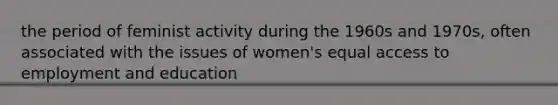 the period of feminist activity during the 1960s and 1970s, often associated with the issues of women's equal access to employment and education