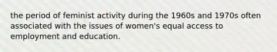 the period of feminist activity during the 1960s and 1970s often associated with the issues of women's equal access to employment and education.