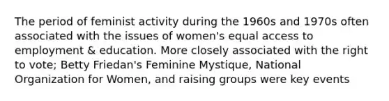 The period of feminist activity during the 1960s and 1970s often associated with the issues of women's equal access to employment & education. More closely associated with the right to vote; Betty Friedan's Feminine Mystique, National Organization for Women, and raising groups were key events