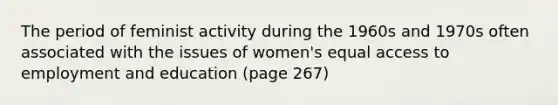 The period of feminist activity during the 1960s and 1970s often associated with the issues of women's equal access to employment and education (page 267)