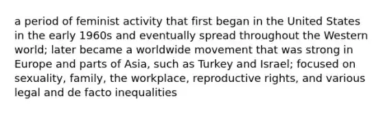 a period of feminist activity that first began in the United States in the early 1960s and eventually spread throughout the Western world; later became a worldwide movement that was strong in Europe and parts of Asia, such as Turkey and Israel; focused on sexuality, family, the workplace, reproductive rights, and various legal and de facto inequalities