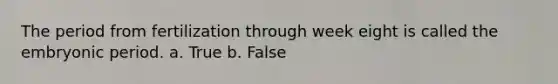 The period from fertilization through week eight is called the embryonic period. a. True b. False