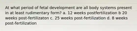 At what period of fetal development are all body systems present in at least rudimentary form? a. 12 weeks postfertilization b 20 weeks post-fertilizaton c. 25 weeks post-fertilization d. 8 weeks post-fertilization