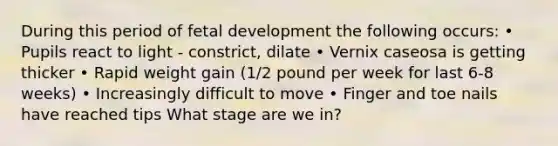 During this period of <a href='https://www.questionai.com/knowledge/kmyRuaFuMz-fetal-development' class='anchor-knowledge'>fetal development</a> the following occurs: • Pupils react to light - constrict, dilate • Vernix caseosa is getting thicker • Rapid weight gain (1/2 pound per week for last 6-8 weeks) • Increasingly difficult to move • Finger and toe nails have reached tips What stage are we in?