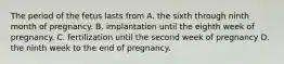 The period of the fetus lasts from A. the sixth through ninth month of pregnancy. B. implantation until the eighth week of pregnancy. C. fertilization until the second week of pregnancy D. the ninth week to the end of pregnancy.