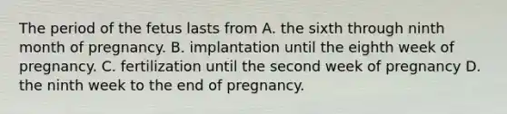 The period of the fetus lasts from A. the sixth through ninth month of pregnancy. B. implantation until the eighth week of pregnancy. C. fertilization until the second week of pregnancy D. the ninth week to the end of pregnancy.