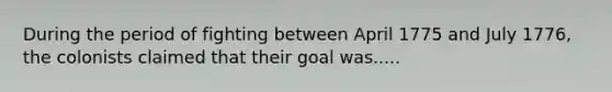 During the period of fighting between April 1775 and July 1776, the colonists claimed that their goal was.....