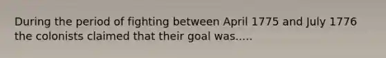 During the period of fighting between April 1775 and July 1776 the colonists claimed that their goal was.....