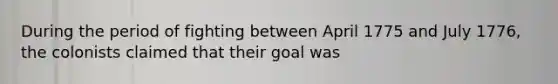 During the period of fighting between April 1775 and July 1776, the colonists claimed that their goal was