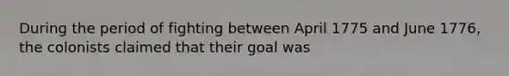 During the period of fighting between April 1775 and June 1776, the colonists claimed that their goal was