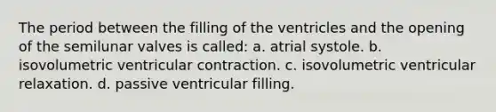 The period between the filling of the ventricles and the opening of the semilunar valves is called: a. atrial systole. b. isovolumetric ventricular contraction. c. isovolumetric ventricular relaxation. d. passive ventricular filling.