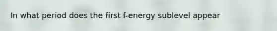 In what period does the first f-energy sublevel appear