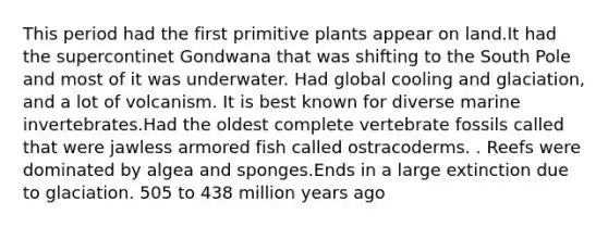 This period had the first primitive plants appear on land.It had the supercontinet Gondwana that was shifting to the South Pole and most of it was underwater. Had global cooling and glaciation, and a lot of volcanism. It is best known for diverse marine invertebrates.Had the oldest complete vertebrate fossils called that were jawless armored fish called ostracoderms. . Reefs were dominated by algea and sponges.Ends in a large extinction due to glaciation. 505 to 438 million years ago