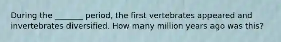 During the _______ period, the first vertebrates appeared and invertebrates diversified. How many million years ago was this?