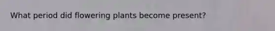 What period did flowering plants become present?