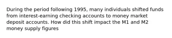 During the period following 1995, many individuals shifted funds from interest-earning checking accounts to money market deposit accounts. How did this shift impact the M1 and M2 money supply figures