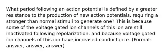 What period following an action potential is defined by a greater resistance to the production of new action potentials, requiring a stronger than normal stimuli to generate one? This is because some of the voltage gated ion channels of this ion are still inactivated following repolarization, and because voltage gated ion channels of this ion have increased conductance. (Format: answer, answer, answer)