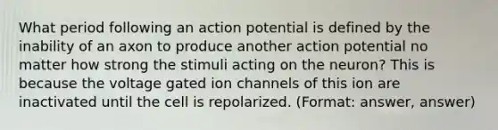 What period following an action potential is defined by the inability of an axon to produce another action potential no matter how strong the stimuli acting on the neuron? This is because the voltage gated ion channels of this ion are inactivated until the cell is repolarized. (Format: answer, answer)