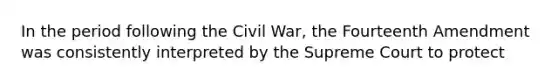 In the period following the Civil War, the Fourteenth Amendment was consistently interpreted by the Supreme Court to protect