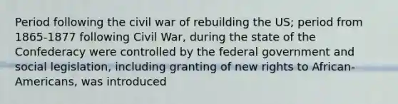 Period following the civil war of rebuilding the US; period from 1865-1877 following Civil War, during the state of the Confederacy were controlled by the federal government and social legislation, including granting of new rights to African-Americans, was introduced