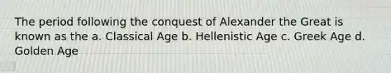 The period following the conquest of Alexander the Great is known as the a. Classical Age b. Hellenistic Age c. Greek Age d. Golden Age