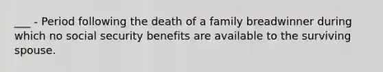 ___ - Period following the death of a family breadwinner during which no social security benefits are available to the surviving spouse.