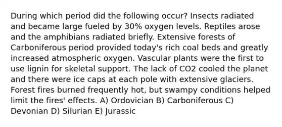 During which period did the following occur? Insects radiated and became large fueled by 30% oxygen levels. Reptiles arose and the amphibians radiated briefly. Extensive forests of Carboniferous period provided today's rich coal beds and greatly increased atmospheric oxygen. Vascular plants were the first to use lignin for skeletal support. The lack of CO2 cooled the planet and there were ice caps at each pole with extensive glaciers. Forest fires burned frequently hot, but swampy conditions helped limit the fires' effects. A) Ordovician B) Carboniferous C) Devonian D) Silurian E) Jurassic