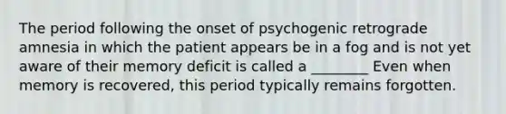 The period following the onset of psychogenic retrograde amnesia in which the patient appears be in a fog and is not yet aware of their memory deficit is called a ________ Even when memory is recovered, this period typically remains forgotten.